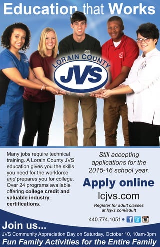 Many jobs require technical
training. A Lorain County JVS
education gives you the skills
you need for the workforce
and prepares you for college.
Over 24 programs available
offering college credit and
valuable industry
certifications.
Still accepting
applications for the
2015-16 school year.
Apply online
lcjvs.com
Register for adult classes
at lcjvs.com/adult
Join us...
440.774.1051
JVS Community Appreciation Day on Saturday, October 10, 10am-3pm
Fun Family Activities for the Entire Family
 