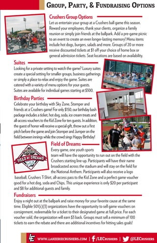 Field of Dreams
Every game, one youth sports
team will have the opportunity to run out on the field with the
Crushers starting line-up. Participants will have their name
broadcasted across the stadium and will stay on the field for
the National Anthem. Participants will also receive a logo
Group, Party, & Fundraising Options
www.lakeeriecrushers.com | /LECrushers | @LECrushers
Fundraisers
Enjoy a night out at the ballpark and raise money for your favorite cause at the same
time. Eligible 501(c)(3) organizations have the opportunity to sell game vouchers on
consignment, redeemable for a ticket to their designated game at full price. For each
voucher sold, the organization will earn $3 back. Groups must sell a minimum of 100
tickets to earn the rebate and there are additional incentives for hitting sales goals!
CrushersGroupOptions
Let us entertain your group at a Crushers ball game this season.
Reward your employees, thank your clients, organize a family
reunion or simply join friends at the ballpark. Add a pre-game picnic
to an event to create an even longer-lasting memory! Menu items
include hot dogs, burgers, salads and more. Groups of 20 or more
receive discounted tickets at $1 off your choice of home box or
general admission tickets. Seat locations are based on availability.
Suites
Looking for a private setting to watch the game? Luxury suites
create a special setting for smaller groups, business gatherings
or simply a place to relax and enjoy the game. Suites are
catered with a variety of menu options for your guests.
Suites are available for individual games starting at $300.
Birthday Parties
Celebrate your birthday with Sky Zone, Stomper and
friends at a Crushersgame!Foronly$150,ourbirthdaybash
packageincludesaticket,hotdog,soda,icecreamtreatsand
all-accessvoucherstotheKidZonefortenguests.Inaddition,
theguestofhonorwillreceiveaspecialgift,throwoutafirst
pitchbeforethegameandjoinStomperandJumperonthe
fieldbetweeninningswhilethecrowdsingsHappyBirthday!
baseball, Crushers T-Shirt, all-access pass to the Kid Zone and a perfect game voucher
good for a hot dog, soda and Chips. This unique experience is only $20 per participant
and $8 for additional guests and family.
 
