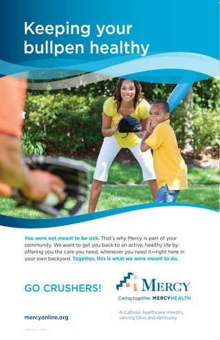You were not meant to be sick. That’s why Mercy is part of your
community. We want to get you back to an active, healthy life by
offering you the care you need, whenever you need it—right here in
your own backyard. Together, this is what we were meant to do.
3313LORADV (4/15)
GO CRUSHERS!
A Catholic healthcare ministry
serving Ohio and Kentuckymercyonline.org
Keeping your
bullpen healthy
 