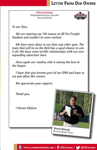 To our fans,
We are entering our 7th season at All Pro Freight
Stadium and couldn't be more excited.
We have more dates in use than any other year. The
team that will be on the field has a good chance to win
it all. We have some terrific relationships with our ever
expanding advertiser base.
Once again our reading club is among the best in
the league.
I hope that you become part of our DNA and hope to
see you often this season.
We appreciate your support.
Thank you,
I Steven Edelson
Letter From Our Owner
www.lakeeriecrushers.com | /LECrushers | @LECrushers
Steven Edelson
Managing Member, Owner
AllProFreightStadium
2009BaseballBoulevardAvon,Ohio44011
Phone:440.934.3636
 