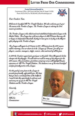 Letter From Our Commissioner
www.lakeeriecrushers.com | /LECrushers | @LECrushers
Bill Lee
Frontier League Commissioner
Dear Crushers Fans,
Welcome to beautiful All Pro Freight Stadium. We also welcome you to your
7th season in the Frontier League. The Frontier League is entering its 23rd
season of existence.
The Frontier League is the oldest and most established Independent League in the
United States. The League has sold more players to MLB teams than any oth-
er league in Independent Baseball. 28 players have gone on to play in the Majors
after playing in the Frontier League.
The League will again be at 14 teams in 2015. All teams from the 2014 season
will be returning. It is our desire to be the “League of Dreams” for all of our
players, coaches, managers, staffs, owners, cities and most of all the fans.
In 2014 the Crushers again had a good year on the field. Chris Mongiardo led his
charges into the playoffs. He will return as well as many of his players for the
2015 season. New promotions, food items and group areas will highlight the fan
experience at All-Pro Freight Stadium. The stadium is one of the most beautiful
and fan friendly parks in the League.
It is the goal of every team in the League to
provide fan friendly, affordable fun. We hope
that you have a wonderful time at the ballpark.
I want to take this opportunity to welcome each
and every one of you to All Pro Freight
Stadium and the Frontier League.
Sincerely,
Bill Lee
Commissioner
Frontier Professional Baseball, Inc
Commissioner’s Office
2041 Goose Lake Road, Suite 2A, Sauget, IL 62206
Phone: 618.215.4134 Fax: 708.286.6481
www.frontierleague.com
office@frontierleague.com
May 15, 2015
Dear Crushers Fans,
Welcome to beautiful All Pro Freight Stadium. We also welcome you to your 7th season in
Frontier League. The Frontier League is entering its 23rd season of existence.
The Frontier League is the oldest and most established Independent League in the United
States. The League has sold more players to MLB teams than any other league in Independ
Baseball. 28 players have gone on to play in the Majors after playing in the Frontier League
The League will again be at 14 teams in 2015. All teams from the 2014 season will be retur
It is our desire to be the “League of Dreams” for all of our players, coaches, managers, staf
owners, cities and most of all the fans.
In 2014 the Crushers again had a good year on the field. Chris Mongiardo led his charges in
the playoffs. He will return as well as many of his players for the 2015 season. New promo
food items and group areas will highlight the fan experience at All-Pro Freight Stadium. Th
stadium is one of the most beautiful and fan friendly parks in the League.
It is the goal of every team in the League to provide fan friendly, affordable fun. We hope
you have a wonderful time at the ballpark. I want to take this opportunity to welcome eac
and every one of you to All Pro Freight Stadium and the Frontier League.
Sincerely,
Bill Lee
Commissioner
FrontierProfessionalBaseball,Inc.
Commissioner’sOffice-2041GooseLakeRoad,Suite2A,Sauget,IL62206
Phone:618.215.4134|Fax:708.286.6481|office@frontierleague.com
 