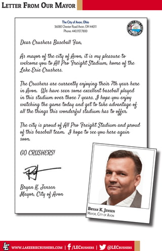 Letter From Our Mayor
www.lakeeriecrushers.com | /LECrushers | @LECrushers
Dear Crushers Baseball Fan,
As mayor of the city of Avon, it is my pleasure to
welcome you to All Pro Freight Stadium, home of the
Lake Erie Crushers.
The Crushers are currently enjoying their 7th year here
in Avon. We have seen some excellent baseball played
in this stadium over those 7 years. I hope you enjoy
watching the game today and get to take advantage of
all the things this wonderful stadium has to offer.
The city is proud of All Pro Freight Stadium and proud
of this baseball team. I hope to see you here again
soon.
GO CRUSHERS!
Bryan K. Jensen
Mayor, City of Avon
Bryan K. Jensen
Mayor, City of Avon
TheCityofAvon,Ohio
36080ChesterRoadAvon,OH44011
Phone:440.937.7800
 