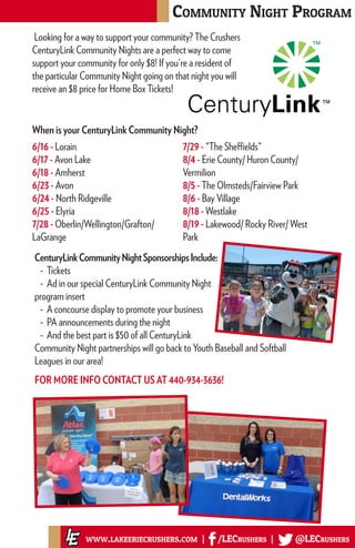 When is your CenturyLink Community Night?
Community Night Program
www.lakeeriecrushers.com | /LECrushers | @LECrushers
6/16 - Lorain
6/17 - Avon Lake
6/18 - Amherst
6/23 - Avon
6/24 - North Ridgeville
6/25 - Elyria
7/28 - Oberlin/Wellington/Grafton/
LaGrange
7/29 - "The Sheffields"
8/4 - Erie County/ Huron County/
Vermilion
8/5 - The Olmsteds/Fairview Park
8/6 - Bay Village
8/18 - Westlake
8/19 - Lakewood/ Rocky River/ West
Park
CenturyLinkCommunityNightSponsorshipsInclude:
- Tickets
- Ad in our special CenturyLink Community Night
program insert
- A concourse display to promote your business
- PA announcements during the night
- And the best part is $50 of all CenturyLink
Community Night partnerships will go back to Youth Baseball and Softball
Leagues in our area!
FOR MORE INFO CONTACT US AT 440-934-3636!
Looking for a way to support your community? The Crushers
CenturyLink Community Nights are a perfect way to come
support your community for only $8! If you're a resident of
the particular Community Night going on that night you will
receive an $8 price for Home Box Tickets!
 