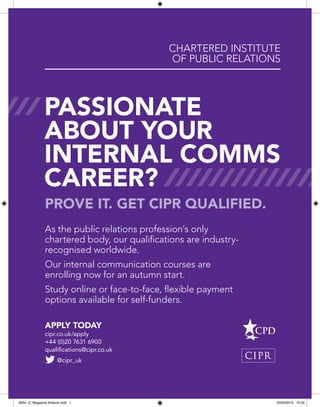 Prove it. Get CIPR qualified.
Apply today
cipr.co.uk/apply
+44 (0)20 7631 6900
qualifications@cipr.co.uk
As the public relations profession’s only
chartered body, our qualifications are industry-
recognised worldwide.
Our internal communication courses are
enrolling now for an autumn start.
Study online or face-to-face, flexible payment
options available for self-funders.
Chartered Institute
of Public Relations
passionate
about your
internal comms
career?
@cipr_uk
9934_IC Magazine Artwork.indd 1 23/05/2014 15:35
 