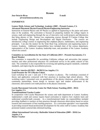 Resume
Jose Octavio Rivas E-mail:
jrivas@lennoxacademy.org
EXPERIENCE
Lennox Math, Science and Technology Academy (2005 – Present) Lennox, CA
Advanced Placement Physics/General Physics/Engineering Instructor
Instruction in General Physics and AP Physics as applied in engineering to the junior and senior
class at the academy. The curriculum is focused on preparing students for college majors in
science, math and engineering through the use of innovative real world projects and laboratories
that bring physics to life. Instruct two engineering courses through El Camino College that
include Engineering Design and Development and Digital Electronics. The courses are
introductory college courses in engineering that emphasis physics, mathematics, and engineering
principals. I am also the mentor for the Solar Boat Cup, architecture and engineering teams at
Lennox Academy. Additional responsibilities have included chair of the science department,
representative of the Lennox Academy leadership team, and president of the Lennox Academy
school site council.
Committee on Accreditation for the State of California (2013 – Present) Sacramento, CA
Board Member
The committee is responsible for accrediting California colleges and universities that prepare
teachers and other professional educators for certificated service in the public schools of this
state. The committee is also responsible for reviewing and updating program standards, credential
standards, and improving the accreditation process.
Teach for America (01/2013 – 06/2013) Los Angeles, CA
Lead Presenter for TFA Physics Cohort
Lead workshop for year 1 and year 2 TFA teachers in physics. The workshops consisted of
theory and application connected with best practices in teaching high school physics. The
workshop topics I presented were on gamification of the physics classroom, grant writing and
community partnerships, lesson design to increase rigor and student achievement in the
classroom, and common core math practices in the physics classroom.
Loyola Marymount University Center for Math Science Teaching (2010 – 2012)
Los Angeles, CA
Transformational Teacher Leader
In cooperation with Loyola Marymount the science and math department at Lennox Academy
implemented a math and science inquiry based curriculum to improve how students learn and
understand scientific/math concepts. As a transformational leader my responsibilities included
providing feedback to teachers on best practices through classroom observations based on action
research and assessments of best teaching practices. As a curriculum specialist I was responsible
in providing research based professional development for the entire staff at Lennox Academy that
promoted student centered data informed teaching.
Alliant International University: Hufstedler School of Education (2009 – 2010) Los
Angeles, CA
Master Teacher
 