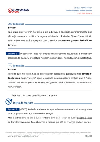 10 de 285
www.grancursosonline.com.br
LÍNGUA PORTUGUESA
Morfossintaxe do Período Simples
Prof. Elias Santana
Errado.
Para dizer que “jovem”, no texto, é um adjetivo, é necessário primeiramente que
ele seja uma característica de algum substantivo. Portanto, “jovem” é o próprio
substantivo, que está empregado com o sentido de pessoas jovens, indivíduos
jovens.
Questão 2   (CESPE) em “isso não implica ensinar jovens estudantes a mexer com
planilhas de cálculo”, o vocábulo “jovem” é empregado, no texto, como substantivo.
Errado.
Perceba que, no texto, não se quer ensinar estudantes quaisquer, mas estudan-
tes jovens. Logo, “jovens” agora é atributo de uma palavra central, que é “estu-
dantes”. Em outras palavras, o adjetivo “jovens” está subordinado ao substantivo
“estudantes”.
Vejamos uma outra questão, de outra banca:
Questão 3   (IBFC) Assinale a alternativa que indica corretamente a classe grama-
tical da palavra destacada no trecho a seguir:
Mas o extraordinário era o que acontecia com eles: os grãos duros quebra-dentes
se transformavam em flores brancas e macias que até as crianças podiam comer.
O conteúdo deste livro eletrônico é licenciado para Nome do Concurseiro(a) - 000.000.000-00, vedada, por quaisquer meios e a qualquer título,
a sua reprodução, cópia, divulgação ou distribuição, sujeitando-se aos infratores à responsabilização civil e criminal.
 