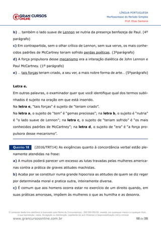 100 de 285
www.grancursosonline.com.br
LÍNGUA PORTUGUESA
Morfossintaxe do Período Simples
Prof. Elias Santana
b) … também o lado suave de Lennon se nutria da presença benfazeja de Paul. (4º
parágrafo)
c) Em contrapartida, sem o olhar crítico de Lennon, sem sua verve, os mais conhe-
cidos padrões de McCartney teriam sofrido perdas poéticas. (3ºparágrafo)
d) A força propulsora desse mecanismo era a interação dialética de John Lennon e
Paul McCartney. (1º parágrafo)
e) … tais forças teriam criado, a seu ver, a mais nobre forma de arte… (5ºparágrafo)
Letra e.
Em outras palavras, o examinador quer que você identifique qual dos termos subli-
nhados é sujeito na oração em que está inserido.
Na letra e, “tais forças” é sujeito de “teriam criado”.
Na letra a, o sujeito de “tem” é “gemas preciosas”; na letra b, o sujeito é “nutria”
é “o lado suave de Lennon”; na letra c, o sujeito de “teriam sofrido” é “os mais
conhecidos padrões de McCartney”; na letra d, o sujeito de “era” é “a força pro-
pulsora desse mecanismo”.
Questão 18   (2016/TRT14) As exigências quanto à concordância verbal estão ple-
namente atendidas na frase:
a) A muitos poderá parecer um excesso as lutas travadas pelas mulheres america-
nas contra a prática de graves atitudes machistas.
b) Acaba por se constituir numa grande hipocrisia as atitudes de quem se diz reger
por determinada moral e pratica outra, inteiramente diversa.
c) É comum que aos homens ocorra estar no exercício de um direito quando, em
suas práticas amorosas, impõem às mulheres o que as humilha e as desonra.
O conteúdo deste livro eletrônico é licenciado para Nome do Concurseiro(a) - 000.000.000-00, vedada, por quaisquer meios e a qualquer título,
a sua reprodução, cópia, divulgação ou distribuição, sujeitando-se aos infratores à responsabilização civil e criminal.
 