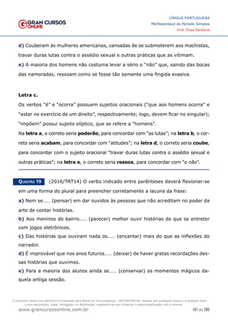 101 de 285
www.grancursosonline.com.br
LÍNGUA PORTUGUESA
Morfossintaxe do Período Simples
Prof. Elias Santana
d) Couberam às mulheres americanas, cansadas de se submeterem aos machistas,
travar duras lutas contra o assédio sexual e outras práticas que as vitimam.
e) A maioria dos homens não costuma levar a sério o “não” que, saindo das bocas
das namoradas, ressoam como se fosse tão somente uma fingida evasiva.
Letra c.
Os verbos “é” e “ocorra” possuem sujeitos oracionais (“que aos homens ocorra” e
“estar no exercício de um direito”, respectivamente; logo, devem ficar no singular);
“impõem” possui sujeito elíptico, que se refere a “homens”.
Na letra a, o correto seria poderão, para concordar com “as lutas”; na letra b, o cor-
reto seria acabam, para concordar com “atitudes”; na letra d, o correto seria coube,
para concordar com o sujeito oracional “travar duras lutas contra o assédio sexual e
outras práticas”; na letra e, o correto seria ressoa, para concordar com “o não”.
Questão 19   (2016/TRT14) O verbo indicado entre parênteses deverá flexionar-se
em uma forma do plural para preencher corretamente a lacuna da frase:
a) Nem se…… (pensar) em dar ouvidos às pessoas que não acreditam no poder da
arte de contar histórias.
b) Aos meninos do bairro…… (parecer) melhor ouvir histórias do que se entreter
com jogos eletrônicos.
c) Das histórias que ouviram nada os…… (encantar) mais do que as inflexões do
narrador.
d) É improvável que nos anos futuros…… (deixar) de haver gratas recordações des-
sas histórias que ouvimos.
e) Para a maioria dos alunos ainda se…… (conservar) os momentos mágicos da-
quela antiga sessão.
O conteúdo deste livro eletrônico é licenciado para Nome do Concurseiro(a) - 000.000.000-00, vedada, por quaisquer meios e a qualquer título,
a sua reprodução, cópia, divulgação ou distribuição, sujeitando-se aos infratores à responsabilização civil e criminal.
 