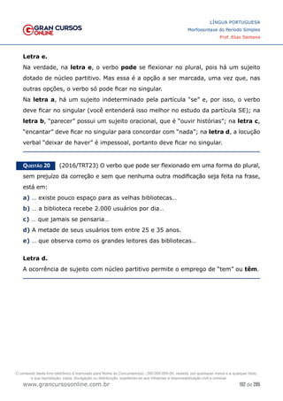 102 de 285
www.grancursosonline.com.br
LÍNGUA PORTUGUESA
Morfossintaxe do Período Simples
Prof. Elias Santana
Letra e.
Na verdade, na letra e, o verbo pode se flexionar no plural, pois há um sujeito
dotado de núcleo partitivo. Mas essa é a opção a ser marcada, uma vez que, nas
outras opções, o verbo só pode ficar no singular.
Na letra a, há um sujeito indeterminado pela partícula “se” e, por isso, o verbo
deve ficar no singular (você entenderá isso melhor no estudo da partícula SE); na
letra b, “parecer” possui um sujeito oracional, que é “ouvir histórias”; na letra c,
“encantar” deve ficar no singular para concordar com “nada”; na letra d, a locução
verbal “deixar de haver” é impessoal, portanto deve ficar no singular.
Questão 20   (2016/TRT23) O verbo que pode ser flexionado em uma forma do plural,
sem prejuízo da correção e sem que nenhuma outra modificação seja feita na frase,
está em:
a) … existe pouco espaço para as velhas bibliotecas…
b) … a biblioteca recebe 2.000 usuários por dia…
c) … que jamais se pensaria…
d) A metade de seus usuários tem entre 25 e 35 anos.
e) … que observa como os grandes leitores das bibliotecas…
Letra d.
A ocorrência de sujeito com núcleo partitivo permite o emprego de “tem” ou têm.
O conteúdo deste livro eletrônico é licenciado para Nome do Concurseiro(a) - 000.000.000-00, vedada, por quaisquer meios e a qualquer título,
a sua reprodução, cópia, divulgação ou distribuição, sujeitando-se aos infratores à responsabilização civil e criminal.
 