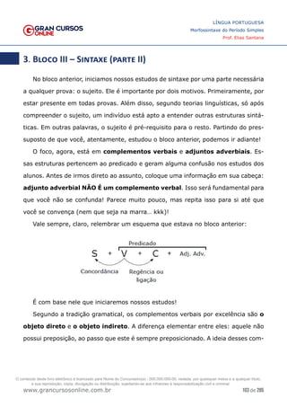 103 de 285
www.grancursosonline.com.br
LÍNGUA PORTUGUESA
Morfossintaxe do Período Simples
Prof. Elias Santana
3. Bloco III – Sintaxe (parte II)
No bloco anterior, iniciamos nossos estudos de sintaxe por uma parte necessária
a qualquer prova: o sujeito. Ele é importante por dois motivos. Primeiramente, por
estar presente em todas provas. Além disso, segundo teorias linguísticas, só após
compreender o sujeito, um indivíduo está apto a entender outras estruturas sintá-
ticas. Em outras palavras, o sujeito é pré-requisito para o resto. Partindo do pres-
suposto de que você, atentamente, estudou o bloco anterior, podemos ir adiante!
O foco, agora, está em complementos verbais e adjuntos adverbiais. Es-
sas estruturas pertencem ao predicado e geram alguma confusão nos estudos dos
alunos. Antes de irmos direto ao assunto, coloque uma informação em sua cabeça:
adjunto adverbial NÃO É um complemento verbal. Isso será fundamental para
que você não se confunda! Parece muito pouco, mas repita isso para si até que
você se convença (nem que seja na marra… kkk)!
Vale sempre, claro, relembrar um esquema que estava no bloco anterior:
É com base nele que iniciaremos nossos estudos!
Segundo a tradição gramatical, os complementos verbais por excelência são o
objeto direto e o objeto indireto. A diferença elementar entre eles: aquele não
possui preposição, ao passo que este é sempre preposicionado. A ideia desses com-
O conteúdo deste livro eletrônico é licenciado para Nome do Concurseiro(a) - 000.000.000-00, vedada, por quaisquer meios e a qualquer título,
a sua reprodução, cópia, divulgação ou distribuição, sujeitando-se aos infratores à responsabilização civil e criminal.
 