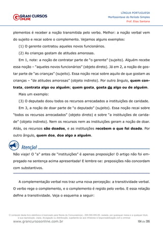 104 de 285
www.grancursosonline.com.br
LÍNGUA PORTUGUESA
Morfossintaxe do Período Simples
Prof. Elias Santana
plementos é receber a noção transmitida pelo verbo. Melhor: a noção verbal vem
do sujeito e recai sobre o complemento. Vejamos alguns exemplos:
(1) O gerente contratou aqueles novos funcionários.
(2) As crianças gostam de atitudes amorosas.
Em 1, note: a noção de contratar parte de “o gerente” (sujeito). Alguém recebe
essa noção – “aqueles novos funcionários” (objeto direto). Já em 2, a noção de gos-
tar parte de “as crianças” (sujeito). Essa noção recai sobre aquilo de que gostam as
crianças – “de atitudes amorosas” (objeto indireto). Por outro ângulo, quem con-
trata, contrata algo ou alguém; quem gosta, gosta de algo ou de alguém.
Mais um exemplo:
(3) O deputado doou todos os recursos arrecadados a instituições de caridade.
Em 3, a noção de doar parte de “o deputado” (sujeito). Essa noção recai sobre
“todos os recursos arrecadados” (objeto direto) e sobre “a instituições de carida-
de” (objeto indireto). Nem os recursos nem as instituições geram a noção de doar.
Aliás, os recursos são doados, e as instituições recebem o que foi doado. Por
outro ângulo, quem doa, doa algo a alguém.
Não viaje! O “a” antes de “instituições” é apenas preposição! O artigo não foi em-
pregado na sentença acima apresentada! E lembre-se: preposições não concordam
com substantivos.
A complementação verbal nos traz uma nova percepção: a transitividade verbal.
O verbo rege o complemento, e o complemento é regido pelo verbo. E essa relação
define a transitividade. Veja o esquema a seguir:
O conteúdo deste livro eletrônico é licenciado para Nome do Concurseiro(a) - 000.000.000-00, vedada, por quaisquer meios e a qualquer título,
a sua reprodução, cópia, divulgação ou distribuição, sujeitando-se aos infratores à responsabilização civil e criminal.
 