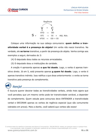 105 de 285
www.grancursosonline.com.br
LÍNGUA PORTUGUESA
Morfossintaxe do Período Simples
Prof. Elias Santana
Coloque uma informação na sua cabeça concurseira: quem define a tran-
sitividade verbal é a presença do objeto! Um verbo não nasce transitivo. Na
verdade, ele se torna transitivo, a partir da presença do objeto. Venha comigo aos
exemplos a seguir, derivados do 3:
(4) O deputado doou todos os recursos arrecadados.
(5) O deputado doou a instituições de caridade.
A oração 4 apresenta apenas o que foi doado. Logo, o verbo é apenas tran-
sitivo direto. Já em 5, está presente apenas a quem foi doado. Logo, o verbo é
apenas transitivo indireto. Isso ratifica o que disse anteriormente: o verbo se torna
transitivo pela presença do complemento.
É loucura querer decorar todas as transitividades verbais, ainda mais agora que
você percebeu que um mesmo verbo pode ter transitividade variável, a depender
do complemento. Quem estuda para concursos deve ENTENDER a transitividade
verbal e DECORAR apenas os verbos de regência especial (que são comumente
cobrados em prova). Mais a diante, você saberá que verbos são esses!
O conteúdo deste livro eletrônico é licenciado para Nome do Concurseiro(a) - 000.000.000-00, vedada, por quaisquer meios e a qualquer título,
a sua reprodução, cópia, divulgação ou distribuição, sujeitando-se aos infratores à responsabilização civil e criminal.
 