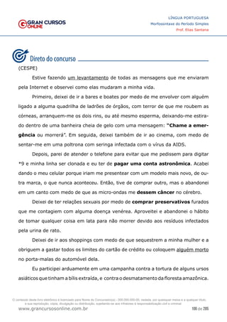 106 de 285
www.grancursosonline.com.br
LÍNGUA PORTUGUESA
Morfossintaxe do Período Simples
Prof. Elias Santana
(CESPE)
	 Estive fazendo um levantamento de todas as mensagens que me enviaram
pela Internet e observei como elas mudaram a minha vida.
	 Primeiro, deixei de ir a bares e boates por medo de me envolver com alguém
ligado a alguma quadrilha de ladrões de órgãos, com terror de que me roubem as
córneas, arranquem-me os dois rins, ou até mesmo esperma, deixando-me estira-
do dentro de uma banheira cheia de gelo com uma mensagem: “Chame a emer-
gência ou morrerá”. Em seguida, deixei também de ir ao cinema, com medo de
sentar-me em uma poltrona com seringa infectada com o vírus da AIDS.
	 Depois, parei de atender o telefone para evitar que me pedissem para digitar
*9 e minha linha ser clonada e eu ter de pagar uma conta astronômica. Acabei
dando o meu celular porque iriam me presentear com um modelo mais novo, de ou-
tra marca, o que nunca aconteceu. Então, tive de comprar outro, mas o abandonei
em um canto com medo de que as micro-ondas me dessem câncer no cérebro.
	 Deixei de ter relações sexuais por medo de comprar preservativos furados
que me contagiem com alguma doença venérea. Aproveitei e abandonei o hábito
de tomar qualquer coisa em lata para não morrer devido aos resíduos infectados
pela urina de rato.
	 Deixei de ir aos shoppings com medo de que sequestrem a minha mulher e a
obriguem a gastar todos os limites do cartão de crédito ou coloquem alguém morto
no porta-malas do automóvel dela.
	 Eu participei arduamente em uma campanha contra a tortura de alguns ursos
asiáticos que tinham a bílis extraída, e contra o desmatamento da floresta amazônica.
O conteúdo deste livro eletrônico é licenciado para Nome do Concurseiro(a) - 000.000.000-00, vedada, por quaisquer meios e a qualquer título,
a sua reprodução, cópia, divulgação ou distribuição, sujeitando-se aos infratores à responsabilização civil e criminal.
 