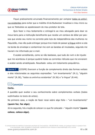 107 de 285
www.grancursosonline.com.br
LÍNGUA PORTUGUESA
Morfossintaxe do Período Simples
Prof. Elias Santana
	 Fiquei praticamente arruinado financeiramente por comprar todos os antiví-
rus existentes para evitar que a maldita rã da Budweiser invadisse o meu micro ou
que os Teletubies se apoderassem do meu protetor de tela.
	 Quis fazer o meu testamento e entregá-lo ao meu advogado para doar os
meus bens para a instituição beneficente que recebe um centavo de dólar por pes-
soa que anota seu nome na corrente pela luta da independência das mulheres no
Paquistão, mas não pude entregar porque tive medo de passar a língua sobre a cola
na borda do envelope e contaminar-me com as baratas ali incubadas, segundo me
haviam me informado por e-mail.
	 E acabei acreditando, como se não bastasse, que tudo de ruim e de injusto
que me aconteceu é porque quebrei todas as correntes ridículas que me enviaram
e acabei sendo amaldiçoado. Resultado: estou em tratamento psiquiátrico.
Questão 1   (CESPE) Exercem a função de complemento direto das formas verbais
a elas relacionadas as seguintes expressões: “um levantamento” (R.1), “alguém
morto” (R.30), “todos os antivírus existentes” (R.36) e “a língua” (R.44).
Certo.
A questão quer avaliar o seu conhecimento sobre complementos verbais (todos
sublinhados no texto de antes).
No primeiro caso, a noção de fazer recai sobre algo feito – “um levantamento”
(quem faz, faz algo).
Já no segundo, há a noção de colocar e o que foi colocado – “alguém morto” (quem
coloca, coloca algo).
O conteúdo deste livro eletrônico é licenciado para Nome do Concurseiro(a) - 000.000.000-00, vedada, por quaisquer meios e a qualquer título,
a sua reprodução, cópia, divulgação ou distribuição, sujeitando-se aos infratores à responsabilização civil e criminal.
 