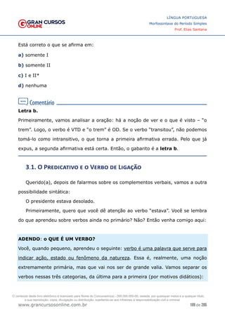 109 de 285
www.grancursosonline.com.br
LÍNGUA PORTUGUESA
Morfossintaxe do Período Simples
Prof. Elias Santana
Está correto o que se afirma em:
a) somente I
b) somente II
c) I e II*
d) nenhuma
Letra b.
Primeiramente, vamos analisar a oração: há a noção de ver e o que é visto – “o
trem”. Logo, o verbo é VTD e “o trem” é OD. Se o verbo “transitou”, não podemos
tomá-lo como intransitivo, o que torna a primeira afirmativa errada. Pelo que já
expus, a segunda afirmativa está certa. Então, o gabarito é a letra b.
3.1. O Predicativo e o Verbo de Ligação
Querido(a), depois de falarmos sobre os complementos verbais, vamos a outra
possibilidade sintática:
O presidente estava desolado.
Primeiramente, quero que você dê atenção ao verbo “estava”. Você se lembra
do que aprendeu sobre verbos ainda no primário? Não? Então venha comigo aqui:
ADENDO: o QUE É UM VERBO?
Você, quando pequeno, aprendeu o seguinte: verbo é uma palavra que serve para
indicar ação, estado ou fenômeno da natureza. Essa é, realmente, uma noção
extremamente primária, mas que vai nos ser de grande valia. Vamos separar os
verbos nessas três categorias, da última para a primeira (por motivos didáticos):
O conteúdo deste livro eletrônico é licenciado para Nome do Concurseiro(a) - 000.000.000-00, vedada, por quaisquer meios e a qualquer título,
a sua reprodução, cópia, divulgação ou distribuição, sujeitando-se aos infratores à responsabilização civil e criminal.
 