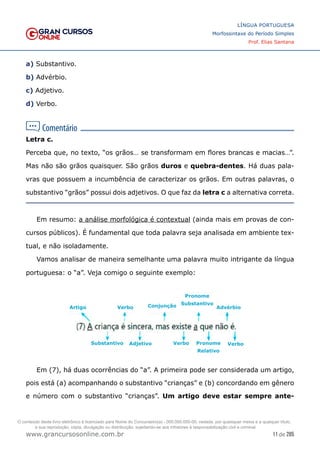 11 de 285
www.grancursosonline.com.br
LÍNGUA PORTUGUESA
Morfossintaxe do Período Simples
Prof. Elias Santana
a) Substantivo.
b) Advérbio.
c) Adjetivo.
d) Verbo.
Letra c.
Perceba que, no texto, “os grãos… se transformam em flores brancas e macias…”.
Mas não são grãos quaisquer. São grãos duros e quebra-dentes. Há duas pala-
vras que possuem a incumbência de caracterizar os grãos. Em outras palavras, o
substantivo “grãos” possui dois adjetivos. O que faz da letra c a alternativa correta.
Em resumo: a análise morfológica é contextual (ainda mais em provas de con-
cursos públicos). É fundamental que toda palavra seja analisada em ambiente tex-
tual, e não isoladamente.
Vamos analisar de maneira semelhante uma palavra muito intrigante da língua
portuguesa: o “a”. Veja comigo o seguinte exemplo:
Em (7), há duas ocorrências do “a”. A primeira pode ser considerada um artigo,
pois está (a) acompanhando o substantivo “crianças” e (b) concordando em gênero
e número com o substantivo “crianças”. Um artigo deve estar sempre ante-
Pronome
Substantivo
Conjunção
Adjetivo
Verbo
Artigo
Substantivo Verbo Verbo
Pronome
Relativo
Advérbio
O conteúdo deste livro eletrônico é licenciado para Nome do Concurseiro(a) - 000.000.000-00, vedada, por quaisquer meios e a qualquer título,
a sua reprodução, cópia, divulgação ou distribuição, sujeitando-se aos infratores à responsabilização civil e criminal.
 