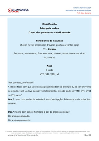 110 de 285
www.grancursosonline.com.br
LÍNGUA PORTUGUESA
Morfossintaxe do Período Simples
Prof. Elias Santana
Classificação
Principais verbos
O que eles podem ser sintaticamente
Fenômenos da natureza
Chover, nevar, amanhecer, trovejar, anoitecer, ventar, raiar.
VI – Estado
Ser, estar, permanecer, ficar, continuar, parecer, andar, tornar-se, virar.
VL – ou VI
Ação
O resto
VTD, VTI, VTDI, VI
“Por que isso, professor?”
A ideia é fazer com que você exclua possibilidades! No exemplo 6, ao ver um verbo
de estado, você já deve pensar “sintaticamente, ele não pode ser VTD, VTI, VTDI
ou VI”, sacou?
Obs.1
: nem todo verbo de estado é verbo de ligação. Falaremos mais sobre isso
adiante.
Obs.2
: tenha bom senso! Compare o par de orações a seguir:
Ele anda preocupado.
Ele anda rapidamente.
O conteúdo deste livro eletrônico é licenciado para Nome do Concurseiro(a) - 000.000.000-00, vedada, por quaisquer meios e a qualquer título,
a sua reprodução, cópia, divulgação ou distribuição, sujeitando-se aos infratores à responsabilização civil e criminal.
 