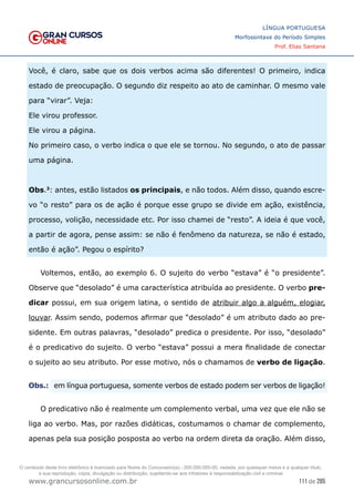 111 de 285
www.grancursosonline.com.br
LÍNGUA PORTUGUESA
Morfossintaxe do Período Simples
Prof. Elias Santana
Você, é claro, sabe que os dois verbos acima são diferentes! O primeiro, indica
estado de preocupação. O segundo diz respeito ao ato de caminhar. O mesmo vale
para “virar”. Veja:
Ele virou professor.
Ele virou a página.
No primeiro caso, o verbo indica o que ele se tornou. No segundo, o ato de passar
uma página.
Obs.3
: antes, estão listados os principais, e não todos. Além disso, quando escre-
vo “o resto” para os de ação é porque esse grupo se divide em ação, existência,
processo, volição, necessidade etc. Por isso chamei de “resto”. A ideia é que você,
a partir de agora, pense assim: se não é fenômeno da natureza, se não é estado,
então é ação”. Pegou o espírito?
Voltemos, então, ao exemplo 6. O sujeito do verbo “estava” é “o presidente”.
Observe que “desolado” é uma característica atribuída ao presidente. O verbo pre-
dicar possui, em sua origem latina, o sentido de atribuir algo a alguém, elogiar,
louvar. Assim sendo, podemos afirmar que “desolado” é um atributo dado ao pre-
sidente. Em outras palavras, “desolado” predica o presidente. Por isso, “desolado”
é o predicativo do sujeito. O verbo “estava” possui a mera finalidade de conectar
o sujeito ao seu atributo. Por esse motivo, nós o chamamos de verbo de ligação.
Obs.:	
 em língua portuguesa, somente verbos de estado podem ser verbos de ligação!
O predicativo não é realmente um complemento verbal, uma vez que ele não se
liga ao verbo. Mas, por razões didáticas, costumamos o chamar de complemento,
apenas pela sua posição posposta ao verbo na ordem direta da oração. Além disso,
O conteúdo deste livro eletrônico é licenciado para Nome do Concurseiro(a) - 000.000.000-00, vedada, por quaisquer meios e a qualquer título,
a sua reprodução, cópia, divulgação ou distribuição, sujeitando-se aos infratores à responsabilização civil e criminal.
 