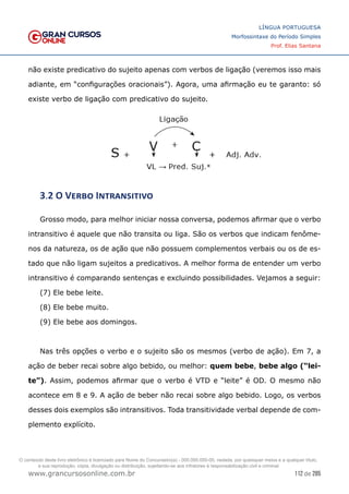 112 de 285
www.grancursosonline.com.br
LÍNGUA PORTUGUESA
Morfossintaxe do Período Simples
Prof. Elias Santana
não existe predicativo do sujeito apenas com verbos de ligação (veremos isso mais
adiante, em “configurações oracionais”). Agora, uma afirmação eu te garanto: só
existe verbo de ligação com predicativo do sujeito.
3.2 O Verbo Intransitivo
Grosso modo, para melhor iniciar nossa conversa, podemos afirmar que o verbo
intransitivo é aquele que não transita ou liga. São os verbos que indicam fenôme-
nos da natureza, os de ação que não possuem complementos verbais ou os de es-
tado que não ligam sujeitos a predicativos. A melhor forma de entender um verbo
intransitivo é comparando sentenças e excluindo possibilidades. Vejamos a seguir:
(7) Ele bebe leite.
(8) Ele bebe muito.
(9) Ele bebe aos domingos.
Nas três opções o verbo e o sujeito são os mesmos (verbo de ação). Em 7, a
ação de beber recai sobre algo bebido, ou melhor: quem bebe, bebe algo (“lei-
te”). Assim, podemos afirmar que o verbo é VTD e “leite” é OD. O mesmo não
acontece em 8 e 9. A ação de beber não recai sobre algo bebido. Logo, os verbos
desses dois exemplos são intransitivos. Toda transitividade verbal depende de com-
plemento explícito.
O conteúdo deste livro eletrônico é licenciado para Nome do Concurseiro(a) - 000.000.000-00, vedada, por quaisquer meios e a qualquer título,
a sua reprodução, cópia, divulgação ou distribuição, sujeitando-se aos infratores à responsabilização civil e criminal.
 