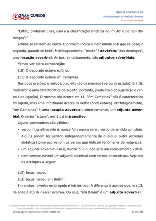 113 de 285
www.grancursosonline.com.br
LÍNGUA PORTUGUESA
Morfossintaxe do Período Simples
Prof. Elias Santana
“Então, professor Elias, qual é a classificação sintática de ‘muito’ e de ‘aos do-
mingos’?”
Ambos se referem ao verbo. O primeiro indica a intensidade com que se bebe; o
segundo, quando se bebe. Morfologicamente, “muito” é advérbio; “aos domingos”,
uma locução adverbial. Ambos, sintaticamente, são adjuntos adverbiais.
Vamos ver outra comparação:
(10) O deputado estava eufórico.
(11) O deputado estava em Campinas.
Nas duas orações, o verbo e o sujeito são os mesmos (verbo de estado). Em 10,
“eufórico” é uma característica do sujeito; portanto, predicativo do sujeito (e o ver-
bo é de ligação). O mesmo não ocorre em 11. “Em Campinas” não é característica
do sujeito, mas uma informação acerca do verbo (onde estava). Morfologicamente,
“em Campinas” é uma locução adverbial; sintaticamente, um adjunto adver-
bial. O verbo “estava”, em 11, é intransitivo.
Alguns comentários são válidos:
•	 verbo intransitivo não é, nunca foi e nunca será o verbo de sentido completo.
Alguns podem ter sentido independentemente de qualquer outra estrutura
sintática (como ocorre com os verbos que indicam fenômenos da natureza).
•	 um adjunto adverbial não é, nunca foi e nunca será um complemento verbal.
•	 nem sempre haverá um adjunto adverbial com verbos intransitivos. Vejamos
os exemplos a seguir:
(12) Jesus nasceu!
(13) Jesus nasceu em Belém!
Em ambas, o verbo empregado é intransitivo. A diferença é apenas que, em 13,
há onde o ato de nascer ocorreu. Ou seja, “em Belém” é um adjunto adverbial.
O conteúdo deste livro eletrônico é licenciado para Nome do Concurseiro(a) - 000.000.000-00, vedada, por quaisquer meios e a qualquer título,
a sua reprodução, cópia, divulgação ou distribuição, sujeitando-se aos infratores à responsabilização civil e criminal.
 