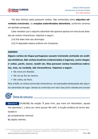 115 de 285
www.grancursosonline.com.br
LÍNGUA PORTUGUESA
Morfossintaxe do Período Simples
Prof. Elias Santana
*Os dois últimos casos possuem verbos. São conhecidos como adjuntos ad-
verbiais oracionais, ou orações subordinadas adverbiais, conforme veremos
em período composto.
Cabe ressaltar que o adjunto adverbial não aparece apenas em estruturas dota-
das de verbos intransitivos. Vejamos a seguir:
(14) Ele bebe leite aos domingos.
(15) O deputado estava eufórico em Campinas.
ADENDO
Alguns verbos da língua portuguesa causam tremenda confusão em análi-
ses sintáticas. São verbos locativos (relacionados a lugares), como chegar,
ir voltar, partir, morar, residir etc. Eles parecem verbos transitivos indire-
tos, mas, na verdade, são intransitivos. Vejamos a seguir:
•	 Ele mora em Brasília.
•	 Ele vai ao Rio de Janeiro.
•	 Ele voltou de Paris.
Para a NGB, os verbos acima são intransitivos. As expressões destacadas são adjun-
tos adverbiais de lugar. Jamais se confunda com isso! Isso já foi cobrado em provas!
Questão 4   (FUNCAB) Na oração “E para mim, que moro em Manhattan, aquela
ilha apertada […] deve ser como pousar NA LUA”, a função sintática do termo des-
tacado é:
a) complemento nominal.
b) objeto indireto.
O conteúdo deste livro eletrônico é licenciado para Nome do Concurseiro(a) - 000.000.000-00, vedada, por quaisquer meios e a qualquer título,
a sua reprodução, cópia, divulgação ou distribuição, sujeitando-se aos infratores à responsabilização civil e criminal.
 
