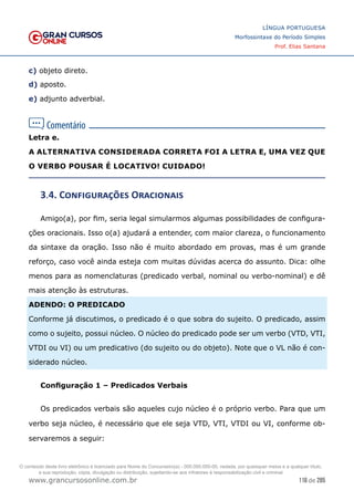 116 de 285
www.grancursosonline.com.br
LÍNGUA PORTUGUESA
Morfossintaxe do Período Simples
Prof. Elias Santana
c) objeto direto.
d) aposto.
e) adjunto adverbial.
Letra e.
A ALTERNATIVA CONSIDERADA CORRETA FOI A LETRA E, UMA VEZ QUE
O VERBO POUSAR É LOCATIVO! CUIDADO!
3.4. Configurações Oracionais
Amigo(a), por fim, seria legal simularmos algumas possibilidades de configura-
ções oracionais. Isso o(a) ajudará a entender, com maior clareza, o funcionamento
da sintaxe da oração. Isso não é muito abordado em provas, mas é um grande
reforço, caso você ainda esteja com muitas dúvidas acerca do assunto. Dica: olhe
menos para as nomenclaturas (predicado verbal, nominal ou verbo-nominal) e dê
mais atenção às estruturas.
ADENDO: O PREDICADO
Conforme já discutimos, o predicado é o que sobra do sujeito. O predicado, assim
como o sujeito, possui núcleo. O núcleo do predicado pode ser um verbo (VTD, VTI,
VTDI ou VI) ou um predicativo (do sujeito ou do objeto). Note que o VL não é con-
siderado núcleo.
Configuração 1 – Predicados Verbais
Os predicados verbais são aqueles cujo núcleo é o próprio verbo. Para que um
verbo seja núcleo, é necessário que ele seja VTD, VTI, VTDI ou VI, conforme ob-
servaremos a seguir:
O conteúdo deste livro eletrônico é licenciado para Nome do Concurseiro(a) - 000.000.000-00, vedada, por quaisquer meios e a qualquer título,
a sua reprodução, cópia, divulgação ou distribuição, sujeitando-se aos infratores à responsabilização civil e criminal.
 