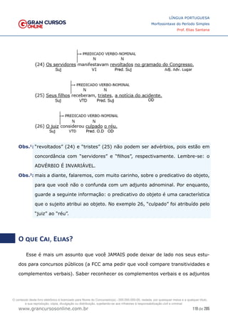 119 de 285
www.grancursosonline.com.br
LÍNGUA PORTUGUESA
Morfossintaxe do Período Simples
Prof. Elias Santana
�Obs.1
:	“revoltados” (24) e “tristes” (25) não podem ser advérbios, pois estão em
concordância com “servidores” e “filhos”, respectivamente. Lembre-se: o
ADVÉRBIO É INVARIÁVEL.
�Obs.2
:	mais a diante, falaremos, com muito carinho, sobre o predicativo do objeto,
para que você não o confunda com um adjunto adnominal. Por enquanto,
guarde a seguinte informação: o predicativo do objeto é uma característica
que o sujeito atribui ao objeto. No exemplo 26, “culpado” foi atribuído pelo
“juiz” ao “réu”.
O que Cai, Elias?
Esse é mais um assunto que você JAMAIS pode deixar de lado nos seus estu-
dos para concursos públicos (a FCC ama pedir que você compare transitividades e
complementos verbais). Saber reconhecer os complementos verbais e os adjuntos
O conteúdo deste livro eletrônico é licenciado para Nome do Concurseiro(a) - 000.000.000-00, vedada, por quaisquer meios e a qualquer título,
a sua reprodução, cópia, divulgação ou distribuição, sujeitando-se aos infratores à responsabilização civil e criminal.
 