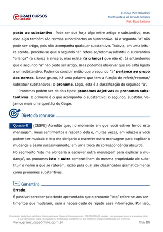 12 de 285
www.grancursosonline.com.br
LÍNGUA PORTUGUESA
Morfossintaxe do Período Simples
Prof. Elias Santana
posto ao substantivo. Pode ser que haja algo entre artigo e substantivo, mas
esse algo também são termos subordinados ao substantivo. Já o segundo “a” não
pode ser artigo, pois não acompanha qualquer substantivo. Todavia, em uma leitu-
ra atenta, percebe-se que o segundo “a” refere-se/retoma/substitui o substantivo
“criança” (a criança é sincera, mas existe (a criança) que não é). Já entendemos
que o segundo “a” não pode ser artigo, mas podemos observar que ele está ligado
a um substantivo. Podemos concluir então que o segundo “a” pertence ao grupo
dos nomes. Nesse grupo, há uma palavra que tem a função de referir/retomar/
substituir substantivos: o pronome. Logo, esta é a classificação do segundo “a”.
Pronomes podem ser de dois tipos: pronomes adjetivos ou pronomes subs-
tantivos. O primeiro é o que acompanha o substantivo; o segundo, substitui. Ve-
jamos mais uma questão do Cespe:
Questão 4   (CESPE) Acredito que, no momento em que você estiver lendo esta
mensagem, meus sentimentos a respeito dela e, muitas vezes, em relação a você
podem ter mudado e isto me obrigaria a escrever outra mensagem para explicar a
mudança e assim sucessivamente, em uma troca de correspondência absurda.
No segmento “isto me obrigaria a escrever outra mensagem para explicar a mu-
dança”, os pronomes isto e outra compartilham da mesma propriedade de subs-
tituir o nome a que se referem, razão pela qual são classificados gramaticalmente
como pronomes substantivos.
Errado.
É possível perceber pelo texto apresentado que o pronome “isto” refere-se aos sen-
timentos que mudaram, sem a necessidade de repetir essa informação. Por isso,
O conteúdo deste livro eletrônico é licenciado para Nome do Concurseiro(a) - 000.000.000-00, vedada, por quaisquer meios e a qualquer título,
a sua reprodução, cópia, divulgação ou distribuição, sujeitando-se aos infratores à responsabilização civil e criminal.
 