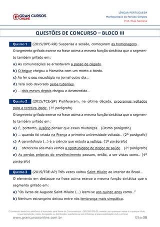 121 de 285
www.grancursosonline.com.br
LÍNGUA PORTUGUESA
Morfossintaxe do Período Simples
Prof. Elias Santana
QUESTÕES DE CONCURSO – BLOCO III
Questão 1   (2015/DPE-RR) Suspensa a sessão, começaram as homenagens…
O segmento grifado exerce na frase acima a mesma função sintática que o segmen-
to também grifado em:
a) As comunicações se arrastavam a passo de cágado.
b) O brigue chegou a Marselha com um morto a bordo.
c) Ao ler o seu necrológio no jornal outro dia…
d) Terá sido devorado pelos tubarões.
e) … dois meses depois chegou o desmentido…
Questão 2   (2015/TCE-SP) Proliferaram, na última década, programas voltados
para a terceira idade, (3º parágrafo)
O segmento grifado exerce na frase acima a mesma função sintática que o segmen-
to também grifado em:
a)	É, portanto, ilusório pensar que essas mudanças… (último parágrafo)
b)	… quando foi criada na França a primeira universidade voltada… (2º parágrafo)
c)	 A gerontologia (…) é a ciência que estuda a velhice. (1º parágrafo)
d)	… ofereceria aos mais velhos a oportunidade de dispor de saúde… (2º parágrafo)
e)	As perdas próprias do envelhecimento passam, então, a ser vistas como.. (4º
parágrafo)
Questão 3   (2015/TRE-AP) Três vezes voltou Saint-Hilaire ao interior do Brasil…
O elemento em destaque na frase acima exerce a mesma função sintática que o
segmento grifado em:
a) “Os livros de Auguste Saint-Hilaire (…) leem-se aos quinze anos como…”
b) Nenhum estrangeiro deixou entre nós lembrança mais simpática.
O conteúdo deste livro eletrônico é licenciado para Nome do Concurseiro(a) - 000.000.000-00, vedada, por quaisquer meios e a qualquer título,
a sua reprodução, cópia, divulgação ou distribuição, sujeitando-se aos infratores à responsabilização civil e criminal.
 