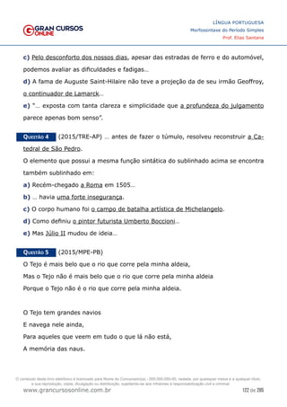 122 de 285
www.grancursosonline.com.br
LÍNGUA PORTUGUESA
Morfossintaxe do Período Simples
Prof. Elias Santana
c) Pelo desconforto dos nossos dias, apesar das estradas de ferro e do automóvel,
podemos avaliar as dificuldades e fadigas…
d) A fama de Auguste Saint-Hilaire não teve a projeção da de seu irmão Geoffroy,
o continuador de Lamarck…
e) “… exposta com tanta clareza e simplicidade que a profundeza do julgamento
parece apenas bom senso”.
Questão 4   (2015/TRE-AP) … antes de fazer o túmulo, resolveu reconstruir a Ca-
tedral de São Pedro.
O elemento que possui a mesma função sintática do sublinhado acima se encontra
também sublinhado em:
a) Recém-chegado a Roma em 1505…
b) … havia uma forte insegurança.
c) O corpo humano foi o campo de batalha artística de Michelangelo.
d) Como definiu o pintor futurista Umberto Boccioni…
e) Mas Júlio II mudou de ideia…
Questão 5   (2015/MPE-PB)
O Tejo é mais belo que o rio que corre pela minha aldeia,
Mas o Tejo não é mais belo que o rio que corre pela minha aldeia
Porque o Tejo não é o rio que corre pela minha aldeia.
O Tejo tem grandes navios
E navega nele ainda,
Para aqueles que veem em tudo o que lá não está,
A memória das naus.
O conteúdo deste livro eletrônico é licenciado para Nome do Concurseiro(a) - 000.000.000-00, vedada, por quaisquer meios e a qualquer título,
a sua reprodução, cópia, divulgação ou distribuição, sujeitando-se aos infratores à responsabilização civil e criminal.
 
