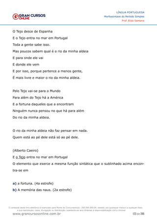 123 de 285
www.grancursosonline.com.br
LÍNGUA PORTUGUESA
Morfossintaxe do Período Simples
Prof. Elias Santana
O Tejo desce de Espanha
E o Tejo entra no mar em Portugal
Toda a gente sabe isso.
Mas poucos sabem qual é o rio da minha aldeia
E para onde ele vai
E donde ele vem
E por isso, porque pertence a menos gente,
É mais livre e maior o rio da minha aldeia.
Pelo Tejo vai-se para o Mundo
Para além do Tejo há a América
E a fortuna daqueles que a encontram
Ninguém nunca pensou no que há para além
Do rio da minha aldeia.
O rio da minha aldeia não faz pensar em nada.
Quem está ao pé dele está só ao pé dele.
(Alberto Caeiro)
E o Tejo entra no mar em Portugal
O elemento que exerce a mesma função sintática que o sublinhado acima encon-
tra-se em
a) a fortuna. (4a estrofe)
b) A memória das naus. (2a estrofe)
O conteúdo deste livro eletrônico é licenciado para Nome do Concurseiro(a) - 000.000.000-00, vedada, por quaisquer meios e a qualquer título,
a sua reprodução, cópia, divulgação ou distribuição, sujeitando-se aos infratores à responsabilização civil e criminal.
 