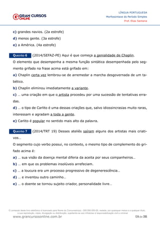 124 de 285
www.grancursosonline.com.br
LÍNGUA PORTUGUESA
Morfossintaxe do Período Simples
Prof. Elias Santana
c) grandes navios. (2a estrofe)
d) menos gente. (3a estrofe)
e) a América. (4a estrofe)
Questão 6   (2014/SEFAZ-PE) Aqui é que começa a genialidade de Chaplin.
O elemento que desempenha a mesma função sintática desempenhada pelo seg-
mento grifado na frase acima está grifado em:
a) Chaplin certa vez lembrou-se de arremedar a marcha desgovernada de um ta-
bético.
b) Chaplin eliminou imediatamente a variante.
c) … uma criação em que o artista procedeu por uma sucessão de tentativas erra-
das.
d) … o tipo de Carlito é uma dessas criações que, salvo idiossincrasias muito raras,
interessam e agradam a toda a gente.
e) Carlito é popular no sentido mais alto da palavra.
Questão 7   (2014/TRT 19) Desses ateliês saíram alguns dos artistas mais criati-
vos…
O segmento cujo verbo possui, no contexto, o mesmo tipo de complemento do gri-
fado acima é:
a) … sua visão da doença mental diferia da aceita por seus companheiros…
b) … em que os problemas insolúveis arrefeciam.
c) … a loucura era um processo progressivo de degenerescência…
d) … e inventou outro caminho…
e) … o doente se tornou sujeito criador, personalidade livre…
O conteúdo deste livro eletrônico é licenciado para Nome do Concurseiro(a) - 000.000.000-00, vedada, por quaisquer meios e a qualquer título,
a sua reprodução, cópia, divulgação ou distribuição, sujeitando-se aos infratores à responsabilização civil e criminal.
 