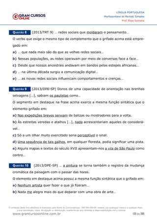 125 de 285
www.grancursosonline.com.br
LÍNGUA PORTUGUESA
Morfossintaxe do Período Simples
Prof. Elias Santana
Questão 8   (2013/TRT 9) … redes sociais que moldaram o pensamento…
O verbo que exige o mesmo tipo de complemento que o grifado acima está empre-
gado em:
a)	… que nada mais são do que as velhas redes sociais…
b)	Nessas populações, as redes operavam por meio de conversas face a face…
c)	 Desde que nossos ancestrais andavam em bandos pelas estepes africanas…
d)	… na última década surgiu a comunicação digital…
e)	… as novas redes sociais influenciam comportamentos e crenças…
Questão 9   (2013/DPE-SP) Donos de uma capacidade de orientação nas brenhas
selvagens […], sabiam os paulistas como…
O segmento em destaque na frase acima exerce a mesma função sintática que o
elemento grifado em:
a) Nas expedições breves serviam de balizas ou mostradores para a volta.
b) Às estreitas veredas e atalhos […], nada acrescentariam aqueles de considerá-
vel…
c) Só a um olhar muito exercitado seria perceptível o sinal.
d) Uma sequência de tais galhos, em qualquer floresta, podia significar uma pista.
e) Alguns mapas e textos do século XVII apresentam-nos a vila de São Paulo como
centro…
Questão 10   (2013/DPE-SP) … a pintura se torna também o registro da mudança
cromática da paisagem com o passar das horas.
O elemento em destaque acima possui a mesma função sintática que o grifado em:
a) Nenhum artista quer fazer o que já fizeram…
b) Nada me alegra mais do que deparar com uma obra de arte…
O conteúdo deste livro eletrônico é licenciado para Nome do Concurseiro(a) - 000.000.000-00, vedada, por quaisquer meios e a qualquer título,
a sua reprodução, cópia, divulgação ou distribuição, sujeitando-se aos infratores à responsabilização civil e criminal.
 
