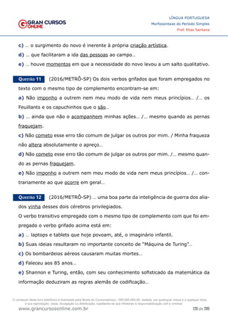 126 de 285
www.grancursosonline.com.br
LÍNGUA PORTUGUESA
Morfossintaxe do Período Simples
Prof. Elias Santana
c) … o surgimento do novo é inerente à própria criação artística.
d) … que facilitaram a ida das pessoas ao campo…
e) … houve momentos em que a necessidade do novo levou a um salto qualitativo.
Questão 11   (2016/METRÔ-SP) Os dois verbos grifados que foram empregados no
texto com o mesmo tipo de complemento encontram-se em:
a) Não imponho a outrem nem meu modo de vida nem meus princípios… /… os
Feuillants e os capuchinhos que o são…
b) … ainda que não o acompanhem minhas ações… /… mesmo quando as pernas
fraquejam.
c) Não cometo esse erro tão comum de julgar os outros por mim. / Minha fraqueza
não altera absolutamente o apreço…
d) Não cometo esse erro tão comum de julgar os outros por mim. /… mesmo quan-
do as pernas fraquejam.
e) Não imponho a outrem nem meu modo de vida nem meus princípios… /… con-
trariamente ao que ocorre em geral…
Questão 12   (2016/METRÔ-SP) … uma boa parte da inteligência de guerra dos alia-
dos vinha desses dois cérebros privilegiados.
O verbo transitivo empregado com o mesmo tipo de complemento com que foi em-
pregado o verbo grifado acima está em:
a) … laptops e tablets que hoje povoam, até, o imaginário infantil.
b) Suas ideias resultaram no importante conceito de “Máquina de Turing”…
c) Os bombardeios aéreos causaram muitas mortes…
d) Faleceu aos 85 anos…
e) Shannon e Turing, então, com seu conhecimento sofisticado da matemática da
informação deduziram as regras alemãs de codificação…
O conteúdo deste livro eletrônico é licenciado para Nome do Concurseiro(a) - 000.000.000-00, vedada, por quaisquer meios e a qualquer título,
a sua reprodução, cópia, divulgação ou distribuição, sujeitando-se aos infratores à responsabilização civil e criminal.
 