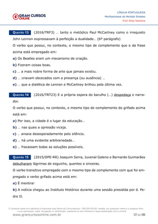 127 de 285
www.grancursosonline.com.br
LÍNGUA PORTUGUESA
Morfossintaxe do Período Simples
Prof. Elias Santana
Questão 13   (2016/TRF3) … tanto o metódico Paul McCartney como o irrequieto
John Lennon expressavam à perfeição a dualidade… (6º parágrafo)
O verbo que possui, no contexto, o mesmo tipo de complemento que o da frase
acima está empregado em:
a) Os Beatles eram um mecanismo de criação.
b) Fizeram coisas boas.
c) … a mais nobre forma de arte que jamais existiu.
d) … criavam obcecados com a presença (ou ausência) …
e) … que a dialética de Lennon e McCartney brilhou pela última vez.
Questão 14   (2016/TRT23) E a própria espera do barulho (…) despedaça o narra-
dor.
O verbo que possui, no contexto, o mesmo tipo de complemento do grifado acima
está em:
a) Por isso, a cidade é o lugar da educação…
b) … nas quais a opressão viceja.
c) … anseia desesperadamente pelo silêncio.
d) … há uma evidente arbitrariedade…
e) … fracassam todas as soluções possíveis.
Questão 15   (2015/DPE-RR) Joaquim Serra, Juvenal Galeno e Bernardo Guimarães
debulharam lágrimas de esguicho, quentes e sinceras.
O verbo transitivo empregado com o mesmo tipo de complemento com que foi em-
pregado o verbo grifado acima está em:
a) É mentira!
b) A notícia chegou ao Instituto Histórico durante uma sessão presidida por d. Pe-
dro II.
O conteúdo deste livro eletrônico é licenciado para Nome do Concurseiro(a) - 000.000.000-00, vedada, por quaisquer meios e a qualquer título,
a sua reprodução, cópia, divulgação ou distribuição, sujeitando-se aos infratores à responsabilização civil e criminal.
 