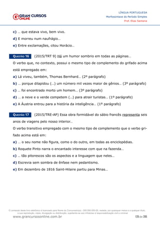 128 de 285
www.grancursosonline.com.br
LÍNGUA PORTUGUESA
Morfossintaxe do Período Simples
Prof. Elias Santana
c) … que estava vivo, bem vivo.
d) E morreu num naufrágio…
e) Entre exclamações, citou Horácio…
Questão 16   (2015/TRT 9) Há um humor sombrio em todas as páginas…
O verbo que, no contexto, possui o mesmo tipo de complemento do grifado acima
está empregado em:
a) Lá viveu, também, Thomas Bernhard… (2º parágrafo)
b) … porque dilapidou (…) um número mil vezes maior de gênios… (3º parágrafo)
c) … foi encontrado morto um homem… (3º parágrafo)
d) … a neve e o verde competem (…) para atrair turistas… (1º parágrafo)
e) A Áustria entrou para a história da inteligência… (1º parágrafo)
Questão 17   (2015/TRE-AP) Essa obra formidável do sábio francês representa seis
anos de viagens pelo nosso interior…
O verbo transitivo empregado com o mesmo tipo de complemento que o verbo gri-
fado acima está em:
a) … o seu nome não figura, como o do outro, em todas as enciclopédias.
b) Roquete Pinto narra o encantado interesse com que na fazenda…
c) … tão pitorescos são os aspectos e a linguagem que neles…
d) Escrevia sem sombra de ênfase nem pedantismo.
e) Em dezembro de 1816 Saint-Hilaire partiu para Minas…
O conteúdo deste livro eletrônico é licenciado para Nome do Concurseiro(a) - 000.000.000-00, vedada, por quaisquer meios e a qualquer título,
a sua reprodução, cópia, divulgação ou distribuição, sujeitando-se aos infratores à responsabilização civil e criminal.
 