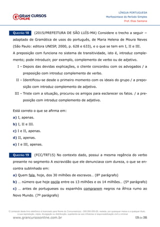 129 de 285
www.grancursosonline.com.br
LÍNGUA PORTUGUESA
Morfossintaxe do Período Simples
Prof. Elias Santana
Questão 18   (2015/PREFEITURA DE SÃO LUÍS-MA) Considere o trecho a seguir −
adaptado de Gramática de usos do português, de Maria Helena de Moura Neves
(São Paulo: editora UNESP, 2000, p. 628 e 633), e o que se tem em I, II e III.
A preposição com funciona no sistema de transitividade, isto é, introduz comple-
mento; pode introduzir, por exemplo, complemento de verbo ou de adjetivo.
I –	Depois das devidas explicações, o cliente concordou com os advogados / a
preposição com introduz complemento de verbo.
II –	Identificou-se desde o primeiro momento com os ideais do grupo / a prepo-
sição com introduz complemento de adjetivo.
III –	Triste com a situação, procurou os amigos para esclarecer os fatos. / a pre-
posição com introduz complemento de adjetivo.
Está correto o que se afirma em:
a) I, apenas.
b) I, II e III.
c) I e II, apenas.
d) II, apenas.
e) I e III, apenas.
Questão 19   (FCC/TRT15) No contexto dado, possui a mesma regência do verbo
presente no segmento A escravidão que ele denunciava com dureza, o que se en-
contra sublinhado em:
a) Quem fala, hoje, dos 30 milhões de escravos… (8º parágrafo)
b) … número que hoje oscila entre os 13 milhões e os 14 milhões… (5º parágrafo)
c) … antes de portugueses ou espanhóis comprarem negros na África rumo ao
Novo Mundo. (7º parágrafo)
O conteúdo deste livro eletrônico é licenciado para Nome do Concurseiro(a) - 000.000.000-00, vedada, por quaisquer meios e a qualquer título,
a sua reprodução, cópia, divulgação ou distribuição, sujeitando-se aos infratores à responsabilização civil e criminal.
 