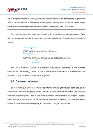 13 de 285
www.grancursosonline.com.br
LÍNGUA PORTUGUESA
Morfossintaxe do Período Simples
Prof. Elias Santana
ele é um pronome substantivo, que é usado para substituir. Entretanto, o pronome
“outra” acompanha o substantivo “mensagens”, modificando o sentido deste. Logo,
classifica-se como pronome adjetivo, razão pela qual o item é errado.
Os numerais também possuem classificação semelhante à dos pronomes. Exis-
tem os numerais substantivos e os numerais adjetivos. Vejamos os exemplos a
seguir:
Em (8), o numeral “treze” é o próprio substantivo. Portanto, é um numeral
substantivo. Já em (9), “vinte” é um numeral que acompanha o substantivo “se-
nhoras”, o que faz dele um numeral adjetivo.
1.5. O grupo do Verbo
Eis o grupo que possui a mais importante classe gramatical para provas de
concursos: o verbo. Segundo Celso Cunha, “é uma palavra de forma variável que
exprime o que se passa, isto é, um acontecimento representado no tempo”. As pes-
soas, em geral, costumam ter facilidade para identificar verbos, pois associam essa
classe à possibilidade de conjugação. Vejamos o seguinte exemplo:
O conteúdo deste livro eletrônico é licenciado para Nome do Concurseiro(a) - 000.000.000-00, vedada, por quaisquer meios e a qualquer título,
a sua reprodução, cópia, divulgação ou distribuição, sujeitando-se aos infratores à responsabilização civil e criminal.
 