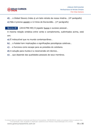 130 de 285
www.grancursosonline.com.br
LÍNGUA PORTUGUESA
Morfossintaxe do Período Simples
Prof. Elias Santana
d) … o Global Slavery Index é um belo retrato da nossa miséria… (4º parágrafo)
e) Não é preciso assistir a 12 Anos de Escravidão… (1º parágrafo)
Questão 20   (2015/TRE-RR) O jogador busca o sucesso pessoal…
A mesma relação sintática entre verbo e complemento, sublinhados acima, está
em:
a) É indiscutível que no mundo contemporâneo…
b) … o futebol tem implicações e significações psicológicas coletivas…
c) … e funciona como escape para as pressões do cotidiano.
d) A solução para muitos é a reconversão em técnico…
e) … que depende das qualidades pessoais de seus membros.
O conteúdo deste livro eletrônico é licenciado para Nome do Concurseiro(a) - 000.000.000-00, vedada, por quaisquer meios e a qualquer título,
a sua reprodução, cópia, divulgação ou distribuição, sujeitando-se aos infratores à responsabilização civil e criminal.
 