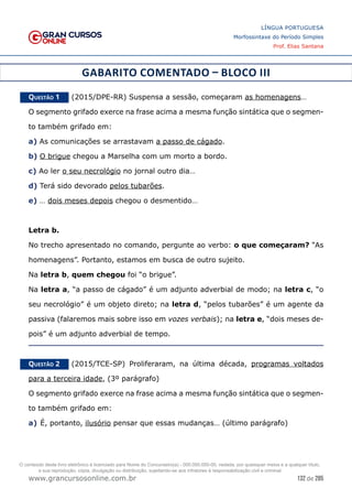 132 de 285
www.grancursosonline.com.br
LÍNGUA PORTUGUESA
Morfossintaxe do Período Simples
Prof. Elias Santana
GABARITO COMENTADO – BLOCO III
Questão 1   (2015/DPE-RR) Suspensa a sessão, começaram as homenagens…
O segmento grifado exerce na frase acima a mesma função sintática que o segmen-
to também grifado em:
a) As comunicações se arrastavam a passo de cágado.
b) O brigue chegou a Marselha com um morto a bordo.
c) Ao ler o seu necrológio no jornal outro dia…
d) Terá sido devorado pelos tubarões.
e) … dois meses depois chegou o desmentido…
Letra b.
No trecho apresentado no comando, pergunte ao verbo: o que começaram? “As
homenagens”. Portanto, estamos em busca de outro sujeito.
Na letra b, quem chegou foi “o brigue”.
Na letra a, “a passo de cágado” é um adjunto adverbial de modo; na letra c, “o
seu necrológio” é um objeto direto; na letra d, “pelos tubarões” é um agente da
passiva (falaremos mais sobre isso em vozes verbais); na letra e, “dois meses de-
pois” é um adjunto adverbial de tempo.
Questão 2   (2015/TCE-SP) Proliferaram, na última década, programas voltados
para a terceira idade, (3º parágrafo)
O segmento grifado exerce na frase acima a mesma função sintática que o segmen-
to também grifado em:
a)	É, portanto, ilusório pensar que essas mudanças… (último parágrafo)
O conteúdo deste livro eletrônico é licenciado para Nome do Concurseiro(a) - 000.000.000-00, vedada, por quaisquer meios e a qualquer título,
a sua reprodução, cópia, divulgação ou distribuição, sujeitando-se aos infratores à responsabilização civil e criminal.
 