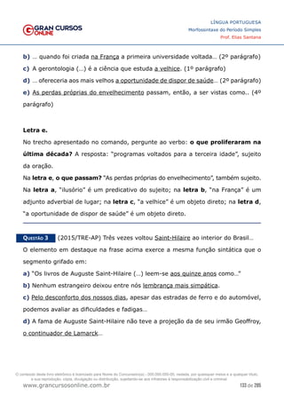 133 de 285
www.grancursosonline.com.br
LÍNGUA PORTUGUESA
Morfossintaxe do Período Simples
Prof. Elias Santana
b)	… quando foi criada na França a primeira universidade voltada… (2º parágrafo)
c)	 A gerontologia (…) é a ciência que estuda a velhice. (1º parágrafo)
d)	… ofereceria aos mais velhos a oportunidade de dispor de saúde… (2º parágrafo)
e)	As perdas próprias do envelhecimento passam, então, a ser vistas como.. (4º
parágrafo)
Letra e.
No trecho apresentado no comando, pergunte ao verbo: o que proliferaram na
última década? A resposta: “programas voltados para a terceira idade”, sujeito
da oração.
Na letra e, o que passam? “As perdas próprias do envelhecimento”, também sujeito.
Na letra a, “ilusório” é um predicativo do sujeito; na letra b, “na França” é um
adjunto adverbial de lugar; na letra c, “a velhice” é um objeto direto; na letra d,
“a oportunidade de dispor de saúde” é um objeto direto.
Questão 3   (2015/TRE-AP) Três vezes voltou Saint-Hilaire ao interior do Brasil…
O elemento em destaque na frase acima exerce a mesma função sintática que o
segmento grifado em:
a) “Os livros de Auguste Saint-Hilaire (…) leem-se aos quinze anos como…”
b) Nenhum estrangeiro deixou entre nós lembrança mais simpática.
c) Pelo desconforto dos nossos dias, apesar das estradas de ferro e do automóvel,
podemos avaliar as dificuldades e fadigas…
d) A fama de Auguste Saint-Hilaire não teve a projeção da de seu irmão Geoffroy,
o continuador de Lamarck…
O conteúdo deste livro eletrônico é licenciado para Nome do Concurseiro(a) - 000.000.000-00, vedada, por quaisquer meios e a qualquer título,
a sua reprodução, cópia, divulgação ou distribuição, sujeitando-se aos infratores à responsabilização civil e criminal.
 
