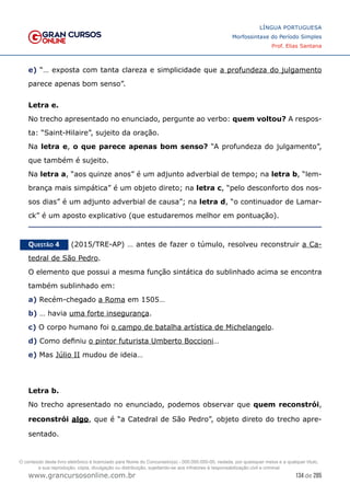 134 de 285
www.grancursosonline.com.br
LÍNGUA PORTUGUESA
Morfossintaxe do Período Simples
Prof. Elias Santana
e) “… exposta com tanta clareza e simplicidade que a profundeza do julgamento
parece apenas bom senso”.
Letra e.
No trecho apresentado no enunciado, pergunte ao verbo: quem voltou? A respos-
ta: “Saint-Hilaire”, sujeito da oração.
Na letra e, o que parece apenas bom senso? “A profundeza do julgamento”,
que também é sujeito.
Na letra a, “aos quinze anos” é um adjunto adverbial de tempo; na letra b, “lem-
brança mais simpática” é um objeto direto; na letra c, “pelo desconforto dos nos-
sos dias” é um adjunto adverbial de causa”; na letra d, “o continuador de Lamar-
ck” é um aposto explicativo (que estudaremos melhor em pontuação).
Questão 4   (2015/TRE-AP) … antes de fazer o túmulo, resolveu reconstruir a Ca-
tedral de São Pedro.
O elemento que possui a mesma função sintática do sublinhado acima se encontra
também sublinhado em:
a) Recém-chegado a Roma em 1505…
b) … havia uma forte insegurança.
c) O corpo humano foi o campo de batalha artística de Michelangelo.
d) Como definiu o pintor futurista Umberto Boccioni…
e) Mas Júlio II mudou de ideia…
Letra b.
No trecho apresentado no enunciado, podemos observar que quem reconstrói,
reconstrói algo, que é “a Catedral de São Pedro”, objeto direto do trecho apre-
sentado.
O conteúdo deste livro eletrônico é licenciado para Nome do Concurseiro(a) - 000.000.000-00, vedada, por quaisquer meios e a qualquer título,
a sua reprodução, cópia, divulgação ou distribuição, sujeitando-se aos infratores à responsabilização civil e criminal.
 