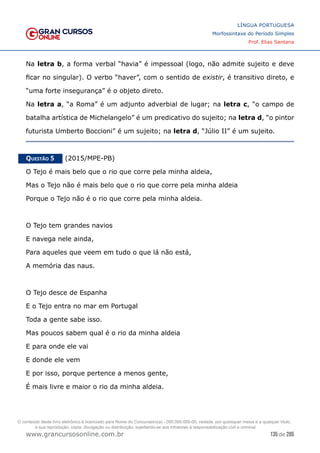 135 de 285
www.grancursosonline.com.br
LÍNGUA PORTUGUESA
Morfossintaxe do Período Simples
Prof. Elias Santana
Na letra b, a forma verbal “havia” é impessoal (logo, não admite sujeito e deve
ficar no singular). O verbo “haver”, com o sentido de existir, é transitivo direto, e
“uma forte insegurança” é o objeto direto.
Na letra a, “a Roma” é um adjunto adverbial de lugar; na letra c, “o campo de
batalha artística de Michelangelo” é um predicativo do sujeito; na letra d, “o pintor
futurista Umberto Boccioni” é um sujeito; na letra d, “Júlio II” é um sujeito.
Questão 5   (2015/MPE-PB)
O Tejo é mais belo que o rio que corre pela minha aldeia,
Mas o Tejo não é mais belo que o rio que corre pela minha aldeia
Porque o Tejo não é o rio que corre pela minha aldeia.
O Tejo tem grandes navios
E navega nele ainda,
Para aqueles que veem em tudo o que lá não está,
A memória das naus.
O Tejo desce de Espanha
E o Tejo entra no mar em Portugal
Toda a gente sabe isso.
Mas poucos sabem qual é o rio da minha aldeia
E para onde ele vai
E donde ele vem
E por isso, porque pertence a menos gente,
É mais livre e maior o rio da minha aldeia.
O conteúdo deste livro eletrônico é licenciado para Nome do Concurseiro(a) - 000.000.000-00, vedada, por quaisquer meios e a qualquer título,
a sua reprodução, cópia, divulgação ou distribuição, sujeitando-se aos infratores à responsabilização civil e criminal.
 
