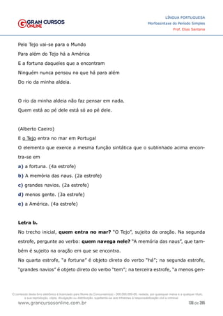 136 de 285
www.grancursosonline.com.br
LÍNGUA PORTUGUESA
Morfossintaxe do Período Simples
Prof. Elias Santana
Pelo Tejo vai-se para o Mundo
Para além do Tejo há a América
E a fortuna daqueles que a encontram
Ninguém nunca pensou no que há para além
Do rio da minha aldeia.
O rio da minha aldeia não faz pensar em nada.
Quem está ao pé dele está só ao pé dele.
(Alberto Caeiro)
E o Tejo entra no mar em Portugal
O elemento que exerce a mesma função sintática que o sublinhado acima encon-
tra-se em
a) a fortuna. (4a estrofe)
b) A memória das naus. (2a estrofe)
c) grandes navios. (2a estrofe)
d) menos gente. (3a estrofe)
e) a América. (4a estrofe)
Letra b.
No trecho inicial, quem entra no mar? “O Tejo”, sujeito da oração. Na segunda
estrofe, pergunte ao verbo: quem navega nele? “A memória das naus”, que tam-
bém é sujeito na oração em que se encontra.
Na quarta estrofe, “a fortuna” é objeto direto do verbo “há”; na segunda estrofe,
“grandes navios” é objeto direto do verbo “tem”; na terceira estrofe, “a menos gen-
O conteúdo deste livro eletrônico é licenciado para Nome do Concurseiro(a) - 000.000.000-00, vedada, por quaisquer meios e a qualquer título,
a sua reprodução, cópia, divulgação ou distribuição, sujeitando-se aos infratores à responsabilização civil e criminal.
 