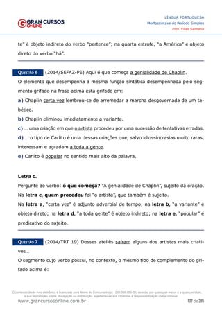 137 de 285
www.grancursosonline.com.br
LÍNGUA PORTUGUESA
Morfossintaxe do Período Simples
Prof. Elias Santana
te” é objeto indireto do verbo “pertence”; na quarta estrofe, “a América” é objeto
direto do verbo “há”.
Questão 6   (2014/SEFAZ-PE) Aqui é que começa a genialidade de Chaplin.
O elemento que desempenha a mesma função sintática desempenhada pelo seg-
mento grifado na frase acima está grifado em:
a) Chaplin certa vez lembrou-se de arremedar a marcha desgovernada de um ta-
bético.
b) Chaplin eliminou imediatamente a variante.
c) … uma criação em que o artista procedeu por uma sucessão de tentativas erradas.
d) … o tipo de Carlito é uma dessas criações que, salvo idiossincrasias muito raras,
interessam e agradam a toda a gente.
e) Carlito é popular no sentido mais alto da palavra.
Letra c.
Pergunte ao verbo: o que começa? “A genialidade de Chaplin”, sujeito da oração.
Na letra c, quem procedeu foi “o artista”, que também é sujeito.
Na letra a, “certa vez” é adjunto adverbial de tempo; na letra b, “a variante” é
objeto direto; na letra d, “a toda gente” é objeto indireto; na letra e, “popular” é
predicativo do sujeito.
Questão 7   (2014/TRT 19) Desses ateliês saíram alguns dos artistas mais criati-
vos…
O segmento cujo verbo possui, no contexto, o mesmo tipo de complemento do gri-
fado acima é:
O conteúdo deste livro eletrônico é licenciado para Nome do Concurseiro(a) - 000.000.000-00, vedada, por quaisquer meios e a qualquer título,
a sua reprodução, cópia, divulgação ou distribuição, sujeitando-se aos infratores à responsabilização civil e criminal.
 