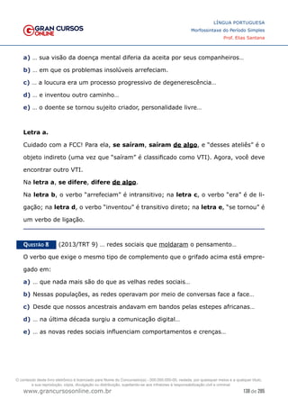 138 de 285
www.grancursosonline.com.br
LÍNGUA PORTUGUESA
Morfossintaxe do Período Simples
Prof. Elias Santana
a) … sua visão da doença mental diferia da aceita por seus companheiros…
b) … em que os problemas insolúveis arrefeciam.
c) … a loucura era um processo progressivo de degenerescência…
d) … e inventou outro caminho…
e) … o doente se tornou sujeito criador, personalidade livre…
Letra a.
Cuidado com a FCC! Para ela, se saíram, saíram de algo, e “desses ateliês” é o
objeto indireto (uma vez que “saíram” é classificado como VTI). Agora, você deve
encontrar outro VTI.
Na letra a, se difere, difere de algo.
Na letra b, o verbo “arrefeciam” é intransitivo; na letra c, o verbo “era” é de li-
gação; na letra d, o verbo “inventou” é transitivo direto; na letra e, “se tornou” é
um verbo de ligação.
Questão 8   (2013/TRT 9) … redes sociais que moldaram o pensamento…
O verbo que exige o mesmo tipo de complemento que o grifado acima está empre-
gado em:
a)	… que nada mais são do que as velhas redes sociais…
b)	Nessas populações, as redes operavam por meio de conversas face a face…
c)	 Desde que nossos ancestrais andavam em bandos pelas estepes africanas…
d)	… na última década surgiu a comunicação digital…
e)	… as novas redes sociais influenciam comportamentos e crenças…
O conteúdo deste livro eletrônico é licenciado para Nome do Concurseiro(a) - 000.000.000-00, vedada, por quaisquer meios e a qualquer título,
a sua reprodução, cópia, divulgação ou distribuição, sujeitando-se aos infratores à responsabilização civil e criminal.
 