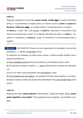 139 de 285
www.grancursosonline.com.br
LÍNGUA PORTUGUESA
Morfossintaxe do Período Simples
Prof. Elias Santana
Letra e.
Segundo o período do enunciado, quem molda, molda algo. O verbo é transitivo
direto, e “o pensamento” é objeto direto. O mesmo ocorre na letra e (quem in-
fluencia, influencia algo), e o objeto direto é “comportamentos e crenças”.
Na letra a, o verbo “são” é de ligação; na letra b, “operavam” é intransitivo (“por
meio de conversas face a face” é um adjunto adverbial de meio); na letra c, “an-
davam” é intransitivo; na letra d, “surgiu” é intransitivo (“a comunicação social” é
sujeito).
Questão 9   (2013/DPE-SP) Donos de uma capacidade de orientação nas brenhas
selvagens […], sabiam os paulistas como…
O segmento em destaque na frase acima exerce a mesma função sintática que o
elemento grifado em:
a) Nas expedições breves serviam de balizas ou mostradores para a volta.
b) Às estreitas veredas e atalhos […], nada acrescentariam aqueles de considerá-
vel…
c) Só a um olhar muito exercitado seria perceptível o sinal.
d) Uma sequência de tais galhos, em qualquer floresta, podia significar uma pista.
e) Alguns mapas e textos do século XVII apresentam-nos a vila de São Paulo como
centro…
Letra d.
Pergunte ao verbo: quem sabiam? “Os paulistas”, sujeito da oração. Agora, quem
podia significar uma pista? “Uma sequência de tais galhos”, que também é su-
jeito.
O conteúdo deste livro eletrônico é licenciado para Nome do Concurseiro(a) - 000.000.000-00, vedada, por quaisquer meios e a qualquer título,
a sua reprodução, cópia, divulgação ou distribuição, sujeitando-se aos infratores à responsabilização civil e criminal.
 