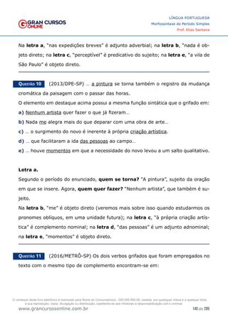 140 de 285
www.grancursosonline.com.br
LÍNGUA PORTUGUESA
Morfossintaxe do Período Simples
Prof. Elias Santana
Na letra a, “nas expedições breves” é adjunto adverbial; na letra b, “nada é ob-
jeto direto; na letra c, “perceptível” é predicativo do sujeito; na letra e, “a vila de
São Paulo” é objeto direto.
Questão 10   (2013/DPE-SP) … a pintura se torna também o registro da mudança
cromática da paisagem com o passar das horas.
O elemento em destaque acima possui a mesma função sintática que o grifado em:
a) Nenhum artista quer fazer o que já fizeram…
b) Nada me alegra mais do que deparar com uma obra de arte…
c) … o surgimento do novo é inerente à própria criação artística.
d) … que facilitaram a ida das pessoas ao campo…
e) … houve momentos em que a necessidade do novo levou a um salto qualitativo.
Letra a.
Segundo o período do enunciado, quem se torna? “A pintura”, sujeito da oração
em que se insere. Agora, quem quer fazer? “Nenhum artista”, que também é su-
jeito.
Na letra b, “me” é objeto direto (veremos mais sobre isso quando estudarmos os
pronomes oblíquos, em uma unidade futura); na letra c, “à própria criação artís-
tica” é complemento nominal; na letra d, “das pessoas” é um adjunto adnominal;
na letra e, “momentos” é objeto direto.
Questão 11   (2016/METRÔ-SP) Os dois verbos grifados que foram empregados no
texto com o mesmo tipo de complemento encontram-se em:
O conteúdo deste livro eletrônico é licenciado para Nome do Concurseiro(a) - 000.000.000-00, vedada, por quaisquer meios e a qualquer título,
a sua reprodução, cópia, divulgação ou distribuição, sujeitando-se aos infratores à responsabilização civil e criminal.
 