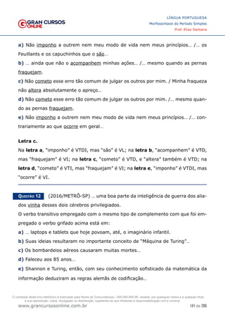 141 de 285
www.grancursosonline.com.br
LÍNGUA PORTUGUESA
Morfossintaxe do Período Simples
Prof. Elias Santana
a) Não imponho a outrem nem meu modo de vida nem meus princípios… /… os
Feuillants e os capuchinhos que o são…
b) … ainda que não o acompanhem minhas ações… /… mesmo quando as pernas
fraquejam.
c) Não cometo esse erro tão comum de julgar os outros por mim. / Minha fraqueza
não altera absolutamente o apreço…
d) Não cometo esse erro tão comum de julgar os outros por mim. /… mesmo quan-
do as pernas fraquejam.
e) Não imponho a outrem nem meu modo de vida nem meus princípios… /… con-
trariamente ao que ocorre em geral…
Letra c.
Na letra a, “imponho” é VTDI, mas “são” é VL; na letra b, “acompanhem” é VTD,
mas “fraquejam” é VI; na letra c, “cometo” é VTD, e “altera” também é VTD; na
letra d, “cometo” é VTI, mas “fraquejam” é VI; na letra e, “imponho” é VTDI, mas
“ocorre” é VI.
Questão 12   (2016/METRÔ-SP) … uma boa parte da inteligência de guerra dos alia-
dos vinha desses dois cérebros privilegiados.
O verbo transitivo empregado com o mesmo tipo de complemento com que foi em-
pregado o verbo grifado acima está em:
a) … laptops e tablets que hoje povoam, até, o imaginário infantil.
b) Suas ideias resultaram no importante conceito de “Máquina de Turing”…
c) Os bombardeios aéreos causaram muitas mortes…
d) Faleceu aos 85 anos…
e) Shannon e Turing, então, com seu conhecimento sofisticado da matemática da
informação deduziram as regras alemãs de codificação…
O conteúdo deste livro eletrônico é licenciado para Nome do Concurseiro(a) - 000.000.000-00, vedada, por quaisquer meios e a qualquer título,
a sua reprodução, cópia, divulgação ou distribuição, sujeitando-se aos infratores à responsabilização civil e criminal.
 