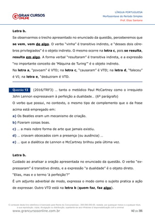 142 de 285
www.grancursosonline.com.br
LÍNGUA PORTUGUESA
Morfossintaxe do Período Simples
Prof. Elias Santana
Letra b.
Se observarmos o trecho apresentado no enunciado da questão, perceberemos que
se vem, vem de algo. O verbo “vinha” é transitivo indireto, e “desses dois cére-
bros privilegiados” é o objeto indireto. O mesmo ocorre na letra c, pois se resulta,
resulta em algo. A forma verbal “resultaram” é transitiva indireta, e a expressão
“no importante conceito de ‘Máquina de Turing’” é o objeto indireto.
Na letra a, “povoam” é VTD; na letra c, “causaram” é VTD; na letra d, “faleceu”
é VI; na letra e, “deduziram é VTD.
Questão 13   (2016/TRF3) … tanto o metódico Paul McCartney como o irrequieto
John Lennon expressavam à perfeição a dualidade… (6º parágrafo)
O verbo que possui, no contexto, o mesmo tipo de complemento que o da frase
acima está empregado em:
a) Os Beatles eram um mecanismo de criação.
b) Fizeram coisas boas.
c) … a mais nobre forma de arte que jamais existiu.
d) … criavam obcecados com a presença (ou ausência) …
e) … que a dialética de Lennon e McCartney brilhou pela última vez.
Letra b.
Cuidado ao analisar a oração apresentada no enunciado da questão. O verbo “ex-
pressaram” é transitivo direto, e a expressão “a dualidade” é o objeto direto.
“Elias, mas e o termo ‘à perfeição’?”
É um adjunto adverbial de modo, expressa o modo como o sujeito pratica a ação
de expressar. Outro VTD está na letra b (quem faz, faz algo).
O conteúdo deste livro eletrônico é licenciado para Nome do Concurseiro(a) - 000.000.000-00, vedada, por quaisquer meios e a qualquer título,
a sua reprodução, cópia, divulgação ou distribuição, sujeitando-se aos infratores à responsabilização civil e criminal.
 